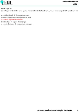 Lista de Exercícios 1 - Introdução à Economia 9
Introdução à Economia - UnB
LISTA 1
13. FGV (2022)
Suponha que um indivíduo tenha apenas duas escolhas: trabalho e lazer. Assim, o custo de oportunidade do lazer será
a) a probabilidade de ficar desempregado.
b) o valor monetário das despesas com lazer.
c) o salário esperado do trabalho.
d) o benefício do seguro-desemprego.
e) o custo do tempo de procurar um emprego.
 