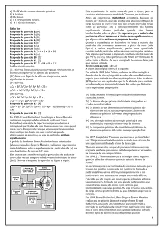 4
a) III e IV são de mesmo elemento químico.
b) V é cátion.
c) III é ânion.
d) II é eletricamente neutro.
e) I e II não são isótopos.
Gabarito:
Resposta da questão 1: [D]
Resposta da questão 2: [D]
Resposta da questão 3: [B]
Resposta da questão 4: [D]
Resposta da questão 5: [C]
Resposta da questão 6: 52
Resposta da questão 7: [B]
Resposta da questão 8: 2 + 4 + 8 + 16 = 30
Resposta da questão 9: [A]
Resposta da questão 10: [D]
Resposta da questão 11: [D]
Resposta da questão 12: 01+ 04 + 08 = 13
Análise das afirmações:
(01) Correta. Íons são partículas carregadas eletricamente, os
ânions são negativos e os cátions são positivos.
(02) Incorreta. A perda de elétrons não provoca perda
significativa de massa.
(04) Correta.
20Ca = 1s2 2s2 2p6 3s2 3p6 4s2 = 20 e-
20Ca2+ = 1s2 2s2 2p6 3s2 3p6 = 18 e-
(08) Correta.
17Cℓ = 1s2 2s2 2p6 3s2 3p5 = 17 e-
17Cℓ- = 1s2 2s2 2p6 3s2 3p6 = 18 e-
Resposta da questão 13: [A]
34Se2- = 1s2 2s2 2p6 3s2 3p6 4s2 3d10 4p6 n(elétrons) = 36 
36Kr
Resposta da questão 14: [C]
Em 1909, Ernest Rutherford, Hans Geiger e Ernest Marsden
realizaram, no próprio laboratório do professor Ernest
Rutherford, uma série de experiências que envolveram a
interação de partículas alfa com diversos materiais como papel,
mica e ouro. Eles perceberam que algumas partículas sofriam
diversos tipos de desvio em suas trajetórias quando
atravessavam as amostras, ou seja, as partículas sofriam
espalhamento.
A pedido do Professor Ernest Rutherford seus orientandos
(alunos avançados) Geiger e Marsden realizaram experimentos
mais detalhados sobre o espalhamento de partículas alfa () por
uma fina lâmina de ouro de 0,01 mm.
Eles usaram um aparelho no qual as partículas alfa podiam se
detectadas em um anteparo móvel revestido de sulfeto de zinco
(ZnS). Observe o esquema do aparelho na figura a seguir.
Este experimento foi muito avançado para a época, pois os
cientistas ainda usavam o modelo de Thomson para o átomo.
Antes da experiência, Rutherford acreditava, baseado no
modelo de Thomson, que não existia uma alta concentração de
carga na placa de ouro e por isso não seriam exercidas forças
sobre as partículas alfa e consequentemente não haveria
espalhamento dessas partículas quando elas fossem
bombardeadas sobre a placa. Ele esperava que a maioria das
partículas alfa atravessasse a lâmina sem espalhamento ou
que algumas delas sofressem pequenos desvios.
Quando a experiência de Rutherford foi feita a maioria das
partículas alfa realmente atravessou a placa de ouro (vide
figura) e sofreu espalhamento, porém uma quantidade
considerável de partículas sofreu desvios com ângulos variados.
Para algumas partículas o ângulo de espalhamento foi maior do
que 90 %, ou seja, estas partículas alfa foram arremessadas de
volta contra a lâmina de ouro emergindo do mesmo lado pelo
qual haviam entrado.
Resposta da questão 15: [A]
A ordem cronológica correta é a seguinte:
Por volta de 1803, John Dalton, professor de ciências inglês e
descobridor da alteração genética conhecida como Daltonismo,
sugeriu que a maioria das observações químicas feitas no século
XVIII poderiam ser explicadas a partir da ideia de que a matéria
seria formada por átomos indivisíveis. Foi então que Dalton fez
cinco importantes proposições:
1a.) Toda a matéria é formada por unidades fundamentais
chamadas átomos.
2a.) Os átomos são perpétuos e indivisíveis, não podem ser
criados, nem destruídos.
3a.) Os átomos de um determinado elemento químico são
idênticos em todas as suas propriedades. Átomos de
elementos químicos diferentes têm propriedades
diferentes.
4a.) Uma alteração química (ou reação química) é uma
combinação, separação ou rearranjo de átomos.
5a.) Os compostos químicos são constituídos de átomos de
elementos químicos diferentes numa proporção fixa.
Em 1897, Joseph John Thomson, que recebeu o prêmio Nobel
em 1906 pelos seus trabalhos sobre o estudo dos elétrons, fez
um experimento utilizando o tubo de descargas.
Thomson acrescentou um par de placas metálicas ao arranjo
original e verificou que os raios catódicos podem ser desviados
na presença de um campo elétrico.
Em 1898, J. J. Thomson começou a se intrigar com a seguinte
questão: além dos elétrons o que mais existiria dentro de
átomo?
Se os elétrons podem ser retirados de um átomo deixando para
trás um íon positivo e como este íon positivo foi formado a
partir da retirada desse elétron, consequentemente o íon
positivo teria uma massa maior do que a massa do elétron.
Foi então que ele propôs um modelo para a estrutura atômica:
Cada átomo seria formado por uma grande parte positiva que
concentraria a massa do átomo e por elétrons que
neutralizariam essa carga positiva. Ou seja, teríamos uma esfera
de carga elétrica positiva dentro da qual estariam dispersos os
elétrons.
Em 1909, Ernest Rutherford, Hans Geiger e Ernest Marsden
realizaram, no próprio laboratório do professor Ernest
Rutherford, uma série de experiências que envolveram a
interação de partículas alfa com diversos materiais como papel,
mica e ouro. Eles perceberam que algumas partículas sofriam
diversos tipos de desvio em suas trajetórias quando
 