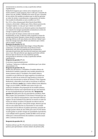 5
atravessavam as amostras, ou seja, as partículas sofriam
espalhamento.
Rutherford imaginou que o átomo seria composto por um
núcleo positivo e muito pequeno, hoje se sabe que o tamanho do
átomo varia de 10.000 a 100.000 vezes maior do que o tamanho
do seu núcleo. Ele também acreditava que os elétrons giravam
ao redor do núcleo e neutralizavam a carga positiva do núcleo.
Este modelo foi difundido no meio científico em 1911.
Em 1913, o físico dinamarquês Niels Henrik David Böhr,
começou a desvendar o dilema que a física clássica parecia não
conseguir explicar, ou seja, por que o átomo era estável?
Para Böhr cada átomo de um elemento químico tem disponível
um conjunto de energias quantizadas (constantes) ou níveis de
energia ocupados pelos seus elétrons.
Na maior parte do tempo o átomo está no seu estado
fundamental, ou seja, os elétrons estão ocupando os níveis de
energia mais baixos. Quando o átomo absorve energia de uma
descarga elétrica ou de uma chama seus elétrons “pulam” para
níveis de energia mais altos. Neste caso dizemos que o átomo
está no estado “excitado”.
Resposta da questão 16: [A]
Em 1909, Ernest Rutherford, Hans Geiger e Ernest Marsden
realizaram, no próprio laboratório do professor Ernest
Rutherford, uma série de experiências que envolveram a
interação de partículas alfa com diversos materiais como papel,
mica e ouro. Eles perceberam que algumas partículas sofriam
diversos tipos de desvio em suas trajetórias quando
atravessavam as amostras, ou seja, as partículas sofriam
espalhamento.
Resposta da questão 17: [C]
A estrutura esquematizada possui:
7 prótons, 7 nêutrons e 6 elétrons, concluímos que é um cátion
monovalente (+1).
Resposta da questão 18: [D]
Análise das afirmativas.1. Verdadeira. O modelo atômico de
Rutherford é também conhecido como modelo planetário do
átomo (sistema solar).2. Verdadeira. No modelo atômico,
considera-se que elétrons de cargas negativas circundam em
órbitas ao redor de um núcleo de carga positiva (a massa do
átomo está concentrada no núcleo do átomo).3. Falsa. Segundo
Rutherford, a eletrosfera, local onde se encontram os elétrons,
possui um diâmetro maior que o núcleo atômico (este diâmetro
chega a ser de 10.000 a 100.000 vezes maior do que o do
núcleo).4. Verdadeira. Na proposição do seu modelo atômico,
Rutherford se baseou num experimento em que uma lamínula
de ouro foi bombardeada por partículas alfa. Resposta da
questão 19: [A]A partir das suas descobertas científicas, Niels
Böhr propôs cinco postulados:1º) Um átomo é formado por um
núcleo e por elétrons extranucleares, cujas interações elétricas
seguem a lei de Coulomb.2º) Os elétrons se movem ao redor do
núcleo em órbitas circulares.3º) Quando um elétron está em
uma órbita ele não ganha e nem perde energia, dizemos que ele
está em uma órbita discreta ou estacionária ou num estado
estacionário.4º) Os elétrons só podem apresentar variações de
energia quando saltam de uma órbita para outra.5º) Um átomo
só pode ganhar ou perder energia em quantidades equivalentes
a um múltiplo inteiro (quanta). modelo de Böhr serviu de base
sólida para o desenvolvimento dos modelos e conceitos atuais
sobre a estrutura do átomo.
Resposta da questão 20: [A]
Podemos afirmar que III e IV pertencem ao mesmo elemento
químico, pois apresentam o mesmo número de prótons (20).
 
