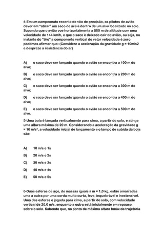 4-Em um campeonato recente de vôo de precisão, os pilotos de avião
deveriam “atirar” um saco de areia dentro de um alvo localizado no solo.
Supondo que o avião voe horizontalmente a 500 m de altitude com uma
velocidade de 144 km/h, e que o saco é deixado cair do avião, ou seja, no
instante do “tiro” a componente vertical do vetor velocidade é zero,
podemos afirmar que: (Considere a aceleração da gravidade g = 10m/s2
e despreze a resistência do ar)



A)    o saco deve ser lançado quando o avião se encontra a 100 m do
alvo;

B)    o saco deve ser lançado quando o avião se encontra a 200 m do
alvo;

C)    o saco deve ser lançado quando o avião se encontra a 300 m do
alvo;

D)    o saco deve ser lançado quando o avião se encontra a 400 m do
alvo;

E)    o saco deve ser lançado quando o avião se encontra a 500 m do
alvo.

5-Uma bola é lançada verticalmente para cima, a partir do solo, e atinge
uma altura máxima de 20 m. Considerando a aceleração da gravidade g
= 10 m/s², a velocidade inicial de lançamento e o tempo de subida da bola
são:



A)    10 m/s e 1s

B)    20 m/s e 2s

C)    30 m/s e 3s

D)    40 m/s e 4s

E)    50 m/s e 5s



6-Duas esferas de aço, de massas iguais a m = 1,0 kg, estão amarradas
uma a outra por uma corda muito curta, leve, inquebrável e inextensível.
Uma das esferas é jogada para cima, a partir do solo, com velocidade
vertical de 20,0 m/s, enquanto a outra está inicialmente em repouso
sobre o solo. Sabendo que, no ponto de máxima altura hmáx da trajetória
 