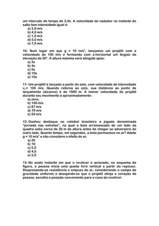 um intervalo de tempo de 2,0s. A velocidade do nadador no instante do
salto tem intensidade igual a:
   a) 3,0 m/s
   b) 4,0 m/s
   c) 1,0 m/s
   d) 5,0 m/s
   e) 7,0 m/s

10- Num lugar em que g = 10 m/s2, lançamos um projétil com a
velocidade de 100 m/s e formando com a horizontal um ângulo de
elevação de 30°. A altura máxima será atingida após:
   a) 3s
   b) 4s
   c) 5s
   d) 10s
   e) 15s

11- Um projétil é lançado a partir do solo, com velocidade de intensidade
v0 = 100 m/s. Quando retorna ao solo, sua distância ao ponto de
lançamento (alcance) é de 1000 m. A menor velocidade do projétil
durante seu movimento é aproximadamente:
    a) zero;
    b) 100 m/s
    c) 87 m/s
    d) 70 m/s
    e) 50 m/s

12- Ganhou destaque no voleibol brasileiro a jogada denominada
"jornada nas estrelas", na qual a bola arremessada de um lado da
quadra sobe cerca de 20 m de altura antes de chegar ao adversário do
outro lado. Quanto tempo, em segundos, a bola permanece no ar? Adote
g = 10 m/s2 e não considere o efeito do ar.
   a) 20
   b) 10
   c) 5,0
   d) 4,0
   e) 2,0

13- No exato instante em que o revólver é acionado, no esquema da
figura, a pessoa inicia uma queda livre vertical a partir do repouso.
Desprezando-se resistência e empuxo do ar, considerando o campo de
gravidade uniforme e desejando-se que o projétil atinja o coração da
pessoa, escolha a posição conveniente para o cano do revólver:
 
