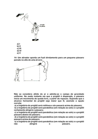 a) I
   b) II
   c) III
   d) IV
   e) V

14- Um atirador aponta um fuzil diretamente para um pequeno pássaro
parado no alto de uma árvore.




Não se considera afeito do ar e admite-se o campo de gravidade
uniforme. No exato instante em que o projétil é disparado, o pássaro
inicia um movimento de queda livre, a partir do repouso. Supondo que o
alcance horizontal do projétil seja maior que D, assinale a opção
correta:
 a) a trajetória do projétil será retilínea e ele passará acima do pássaro;
 b) a trajetória do projétil será parabólica (em relação ao solo) e o projétil
certamente atingirá o pássaro;
 c) a trajetória do projétil será parabólica (em relação ao solo) e o projétil
passará abaixo do pássaro;
 d) a trajetória do projétil será parabólica (em relação ao solo) e o projétil
passará acima do pássaro;
 e) a trajetória do projétil será parabólica (em relação ao solo) e o projétil
não               atingirá               o             pássaro.
 