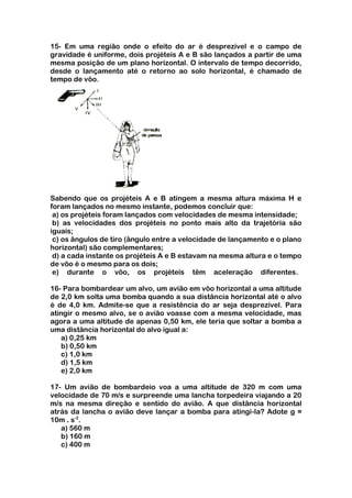 15- Em uma região onde o efeito do ar é desprezível e o campo de
gravidade é uniforme, dois projéteis A e B são lançados a partir de uma
mesma posição de um plano horizontal. O intervalo de tempo decorrido,
desde o lançamento até o retorno ao solo horizontal, é chamado de
tempo de vôo.




Sabendo que os projéteis A e B atingem a mesma altura máxima H e
foram lançados no mesmo instante, podemos concluir que:
 a) os projéteis foram lançados com velocidades de mesma intensidade;
 b) as velocidades dos projéteis no ponto mais alto da trajetória são
iguais;
 c) os ângulos de tiro (ângulo entre a velocidade de lançamento e o plano
horizontal) são complementares;
 d) a cada instante os projéteis A e B estavam na mesma altura e o tempo
de vôo é o mesmo para os dois;
 e) durante o vôo, os projéteis têm aceleração diferentes.

16- Para bombardear um alvo, um avião em vôo horizontal a uma altitude
de 2,0 km solta uma bomba quando a sua distância horizontal até o alvo
é de 4,0 km. Admite-se que a resistência do ar seja desprezível. Para
atingir o mesmo alvo, se o avião voasse com a mesma velocidade, mas
agora a uma altitude de apenas 0,50 km, ele teria que soltar a bomba a
uma distância horizontal do alvo igual a:
   a) 0,25 km
   b) 0,50 km
   c) 1,0 km
   d) 1,5 km
   e) 2,0 km

17- Um avião de bombardeio voa a uma altitude de 320 m com uma
velocidade de 70 m/s e surpreende uma lancha torpedeira viajando a 20
m/s na mesma direção e sentido do avião. A que distância horizontal
atrás da lancha o avião deve lançar a bomba para atingi-la? Adote g =
10m . s-2.
   a) 560 m
   b) 160 m
   c) 400 m
 