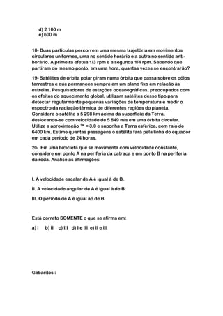 d) 2 100 m
   e) 600 m


18- Duas partículas percorrem uma mesma trajetória em movimentos
circulares uniformes, uma no sentido horário e a outra no sentido anti-
horário. A primeira efetua 1/3 rpm e a segunda 1/4 rpm. Sabendo que
partiram do mesmo ponto, em uma hora, quantas vezes se encontrarão?

19- Satélites de órbita polar giram numa órbita que passa sobre os pólos
terrestres e que permanece sempre em um plano fixo em relação às
estrelas. Pesquisadores de estações oceanográficas, preocupados com
os efeitos do aquecimento global, utilizam satélites desse tipo para
detectar regularmente pequenas variações de temperatura e medir o
espectro da radiação térmica de diferentes regiões do planeta.
Considere o satélite a 5 298 km acima da superfície da Terra,
deslocando-se com velocidade de 5 849 m/s em uma órbita circular.
Utilize a aproximação ™ = 3,0 e suponha a Terra esférica, com raio de
6400 km. Estime quantas passagens o satélite fará pela linha do equador
em cada período de 24 horas.

20- Em uma bicicleta que se movimenta com velocidade constante,
considere um ponto A na periferia da catraca e um ponto B na periferia
da roda. Analise as afirmações:



I. A velocidade escalar de A é igual à de B.

II. A velocidade angular de A é igual à de B.

III. O período de A é igual ao de B.



Está correto SOMENTE o que se afirma em:

a) I   b) II   c) III d) I e III e) II e III




Gabaritos :
 