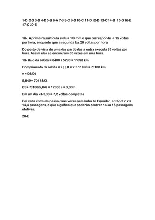 1-D 2-D 3-D 4-D 5-B 6-A 7-B 8-C 9-D 10-C 11-D 12-D 13-C 14-B 15-D 16-E
17-C 20-E



18-. A primeira partícula efetua 1/3 rpm o que corresponde a 15 voltas
por hora, enquanto que a segunda faz 20 voltas por hora.

Do ponto de vista de uma das partículas a outra executa 35 voltas por
hora. Assim elas se encontram 35 vezes em uma hora.

19- Raio da órbita = 6400 + 5298 = 11698 km

Comprimento da órbita = 2. .R = 2.3.11698 = 70188 km

v = ÐS/Ðt

5,849 = 70188/Ðt

Ðt = 70188/5,849 = 12000 s = 3,33 h

Em um dia 24/3,33 = 7,2 voltas completas

Em cada volta ela passa duas vezes pela linha do Equador, então 2.7,2 =
14,4 passagens, o que significa que poderão ocorrer 14 ou 15 passagens
efetivas.

20-E
 