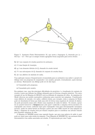 Figura 5: Autômato Finito Determinístico Mc que aceita a linguagem Lb denotada por (a +
bb)*(aa + b)*. Note que os antigos estados agregados foram mapeados para novos rótulos.
b) Q é um conjunto de estados possíveis do autômato;
c) δ é uma função de transição;
d) q0 é um elemento distinto de Q, chamado de estado inicial;
e) F é um subconjunto de Q, chamado de conjunto de estados ﬁnais;
f) ∆ é um alfabeto de símbolos de saída;
Uma aplicação comum e frequentemente recomendada para os autômatos com saída é o projeto de
diálogo entre um programa de computador e seu usuário, gerando, eventualmente, ações internas
ao sistema. Basicamente um diálogo pode ser de dois tipos:
• Comandado pelo programa;
• Comandado pelo usuário.
Em qualquer caso, uma das principais diﬁculdades do projetista é a visualização do conjunto de
eventos e ações que deﬁnam um diálogo adequado para as diversas situações possíveis. Um outro
exemplo de uso da Máquina de MEALY seria na deﬁnição de máquinas de cifras. As máquinas de
Mealy oferecem um modelo matemático rudimentar para construir tais máquinas. Considerando
como alfabeto de entrada e de saída o alfabeto latino, por exemplo, então a máquina de Mealy
pode ser desenhada de forma que dada uma série de letras (uma sequência de entrada de dados),
ela pode processá-la numa série cifrada (uma sequência de saída de dados). No entanto, apesar
de ser possível descrever a Enigma(nome pela qual é conhecida a máquina electro-mecânica de
criptograﬁa com rotores, utilizada tanto para criptografar como para descriptografar mensagens
secretas, usada em várias formas na Europa a partir dos anos 1920) através de uma máquina de
Mealy, o diagrama de estados seria por demais complexo para se considerar um método cômodo
para desenhar máquinas de cifra.
A Máquina de MOORE possui uma segunda função, que gera uma palavra de saída (a qual
pode ser vazia) para cada estado da máquina. Uma Máquina de MOORE M é um autômato ﬁnito
determinístico com saídas associadas aos estados. É representada por uma 7-upla:
6
 