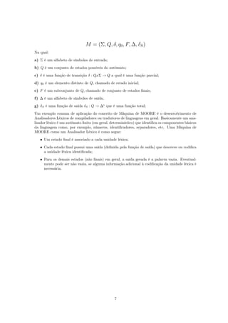 M = (Σ, Q, δ, q0, F, ∆, δS)
Na qual:
a) Σ é um alfabeto de símbolos de entrada;
b) Q é um conjunto de estados possíveis do autômato;
c) δ é uma função de transição δ : QxΣ → Q a qual é uma função parcial;
d) q0 é um elemento distinto de Q, chamado de estado inicial;
e) F é um subconjunto de Q, chamado de conjunto de estados ﬁnais;
f) ∆ é um alfabeto de símbolos de saída;
g) δS é uma função de saída δS : Q → ∆∗
que é uma função total;
Um exemplo comum de aplicação do conceito de Máquina de MOORE é o desenvolvimento de
Analisadores Léxicos de compiladores ou tradutores de linguagens em geral. Basicamente um ana-
lisador léxico é um autômato ﬁnito (em geral, determinístico) que identiﬁca os componentes básicos
da linguagem como, por exemplo, números, identiﬁcadores, separadores, etc. Uma Máquina de
MOORE como um Analisador Léxico é como segue:
• Um estado ﬁnal é associado a cada unidade léxica;
• Cada estado ﬁnal possui uma saída (deﬁnida pela função de saída) que descreve ou codiﬁca
a unidade léxica identiﬁcada;
• Para os demais estados (não ﬁnais) em geral, a saída gerada é a palavra vazia. Eventual-
mente pode ser não vazia, se alguma informação adicional à codiﬁcação da unidade léxica é
necessária.
7
 