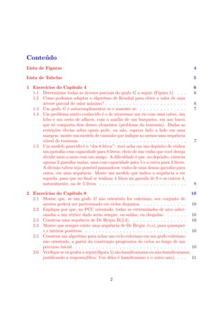 Conteúdo
Lista de Figuras 4
Lista de Tabelas 5
1 Exercícios do Capítulo 4 6
1.1 Determinine todas as árvores parciais do grafo G a seguir (Figura 1). . . . 6
1.2 Como podemos adaptar o algoritmo de Kruskal para obter o valor de uma
árvore parcial de valor máximo? . . . . . . . . . . . . . . . . . . . . . . . . 6
1.3 Um grafo G é autocomplementar se e somente se: . . . . . . . . . . . . . . 7
1.4 Um problema muito conhecido é o de atravessar um rio com uma cabra, um
lobo e um cesto de alfaces, com o auxílio de um barqueiro, em um barco
que só comporta dois desses elementos (problema da travessia). Dadas as
restrições óbvias sobre quem pode, ou não, esperar lado a lado em uma
margem, monte um modelo de caminho que indique ao menos uma sequência
viável de travessia. . . . . . . . . . . . . . . . . . . . . . . . . . . . . . . . 7
1.5 Um modelo parecido é o “dos 8 litros”: você acha em um depósito de vinhos
um garrafão com capacidade para 8 litros, cheio de um vinho que você deseja
dividir meio a meio com um amigo. A diﬁculdade é que, no depósito, existem
apenas 2 garrafas vazias, uma com capacidade para 5 e a outra para 3 litros.
A divisão talvez seja possível passando-se vinho de uma dessas garrafas para
outra, em uma sequência. Monte um modelo que indica a sequência a ser
seguida, para que no ﬁnal se tenham 4 litros na garrafa de 8 e os outros 4,
naturalmente, na de 5 litros. . . . . . . . . . . . . . . . . . . . . . . . . . . 8
2 Exercícios do Capítulo 8 10
2.1 Mostre que, se um grafo G não orientado for euleriano, seu conjunto de
arestas poderá ser particionado em ciclos disjuntos. . . . . . . . . . . . . . 10
2.2 Explique por que, no PCC orientado, todas as extremidades de arco adici-
onadas a um vértice dado serão sempre, ou saídas, ou chegadas. . . . . . . 10
2.3 Construa uma sequência de De Brujin B(2,3). . . . . . . . . . . . . . . . . 10
2.4 Mostre que sempre existe uma sequência de De Brujin (r,s), para quaisquer
r,s inteiros positivos. . . . . . . . . . . . . . . . . . . . . . . . . . . . . . . 10
2.5 Construa um algoritmo para achar um ciclo euleriano em um grafo euleriano
não orientado, a partir da construção progressiva de ciclos ao longo de um
percurso inicial. . . . . . . . . . . . . . . . . . . . . . . . . . . . . . . . . . 10
2.6 Veriﬁque se os grafos a seguir(ﬁgura 5) são hamiltonianos ou não-hamiltonianos,
justiﬁcando a resposta(Dica: Um deles é hamiltoniano e o outro não). . . . 11
2
 