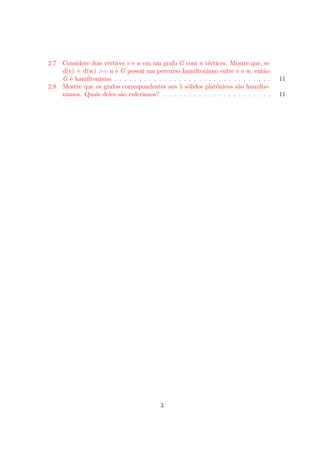 2.7 Considere dois vértices v e w em um grafo G com n vértices. Mostre que, se
d(v) + d(w) >= n e G possui um percurso hamiltoniano entre v e w, então
G é hamiltoniano. . . . . . . . . . . . . . . . . . . . . . . . . . . . . . . . . 11
2.8 Mostre que os grafos correspondentes aos 5 sólidos platônicos são hamilto-
nianos. Quais deles são eulerianos? . . . . . . . . . . . . . . . . . . . . . . 11
3
 
