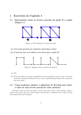 1 Exercícios do Capítulo 4
1.1 Determinine todas as árvores parciais do grafo G a seguir
(Figura 1).
Figura 1: Determinação de árvores parciais.
(a) Você pode garantir que realmente determinou todas?
(b) O processo que você utilizou seria eﬁcaz para o grafo H?
Figura 2: Algumas árvores parciais do grafo G.
(a) Não.
(b) Seria necessário um tempo considerável de processamento uma vez que o processo
usado foi a retirada aleatória de ciclos. Como o grafo H possui vários ciclos o processo
não seria eﬁcaz.
1.2 Como podemos adaptar o algoritmo de Kruskal para obter
o valor de uma árvore parcial de valor máximo?
É simples, basta ao invés de pegar a aresta com menor valor a cada iteração, pegar a
arestas com maior valor em cada iteração, dessa forma o resultado será o valor de uma
árvore parcial de valor máximo.
6
 