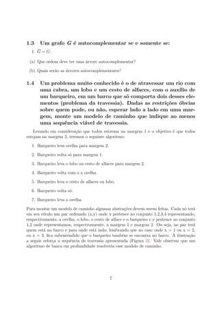 1.3 Um grafo G é autocomplementar se e somente se:
1. G = G.
(a) Que ordem deve ter uma árvore autocomplementar?
(b) Quais serão as árvores autocomplementares?
1.4 Um problema muito conhecido é o de atravessar um rio com
uma cabra, um lobo e um cesto de alfaces, com o auxílio de
um barqueiro, em um barco que só comporta dois desses ele-
mentos (problema da travessia). Dadas as restrições óbvias
sobre quem pode, ou não, esperar lado a lado em uma mar-
gem, monte um modelo de caminho que indique ao menos
uma sequência viável de travessia.
Levando em consideração que todos estavam na margem 1 e o objetivo é que todos
estejam na margem 2, teremos o seguinte algoritmo:
1. Barqueiro leva ovelha para margem 2.
2. Barqueiro volta só para margem 1.
3. Barqueiro leva o lobo ou cesto de alfaces para margem 2.
4. Barqueiro volta com o a ovelha.
5. Barqueiro leva o cesto de alfaces ou lobo.
6. Barqueiro volta só.
7. Barqueiro leva a ovelha.
Para montar um modelo de caminho algumas abstrações devem serem feitas. Cada nó terá
em seu rótulo um par ordenado (x,y) onde x pertence ao conjunto 1,2,3,4 representando,
respectivamente, a ovelha, o lobo, o cesto de alface e o barqueiro e y pertence ao conjunto
1,2 onde representamos, respectivamente, a margem 1 e margem 2. Ou seja, no par terá
quem está no barco e para onde está indo, lembrando que no caso onde x = 1 ou x = 2,
ou x = 3, ﬁca subentendido que o barqueiro também se encontra no barco. A ilustração
a seguir reforça a sequência de travessia apresentada (Figura 3). Vale observar que um
algoritmo de busca em profundidade resolveria esse modelo de caminho.
7
 