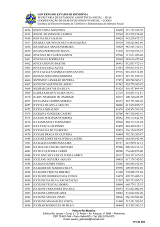 GOVERNO DO ESTADO DE RONDÔNIA
SECRETARIA DE ESTADO DE ASSISTÊNCIA SOCIAL – SEAS
COORDENAÇÃO DE DESENVOLVIMENTO SOCIAL – CODES
Gerência de Desenvolvimento de Territórios e Infraestrutura de Interesse Social
Palácio Rio Madeira
Edificio Rio Jamari – Curvo 3 – 2º Andar – Av. Farquar, nº 2986 – Pedrinhas
CEP 76.801-348 – Porto Velho/RO – Tel. (69) 3216-5375
Email: seasro_gabinete@hotmail.com
114 de 229
4854 JOSUE VIDAL NOGUEIRA 03699 321.135.102-78
4855 JOSUEL SILVERIO DE CAMPOS 03769 051.970.228-09
4856 JOSY DA SILVA RAUJO 09928 943.238.872-72
4857 JOUBERT AIRTON DA SILVA MAGALHÃES 05330 340.825.062-68
4858 JOUSIMÁLIA ARAÚJO MOREIRA 10929 983.545.742-53
4859 JOVANA PEREIRA DE SOUZA 13330 391.918.933-72
4860 JOVELINA SILVA DOS SANTOS 02260 115.611.492-68
4861 JOVENALIA RODRIGUES 02069 003.616.472-04
4862 JOYCE CHIOATO BASTOS 06443 012.057.472-14
4863 JOYCE DA CRUZ ALVES 11654 995.811.912-91
4864 JOYCE KELLEN MARQUES DOS SANTOS 09738 016.416.572-00
4865 JOZIANE NOGUEIRA BARBOSA 03917 025.531.032-39
4866 JOZIEMILE LAMARÃO BEZERRA 12953 889.288.962-15
4867 JOZILENE MARTINS DE ABREU 01742 938.770.302-97
4868 JOZIMAR DANTAS DA SILVA 01424 910.437.864-49
4869 JUAREZ SARAIVA VIEIRA NETO 12718 438.291.472-87
4870 JUARY APAREIDO DE ANDRADE 02335 200.720.228-09
4871 JUCELANIA CAMPOS MORAES 08151 893.755.302-30
4872 JUCELIA DA SILVA ARAUJO 08088 013.839.892-57
4873 JUCELIA GERALDES 01876 650.976.701-59
4874 JUCELINA NUNES DE CASTRO 05706 967.330.042-91
4875 JUCÉLIO MACHADO BARBOSA 08482 595.173.522-04
4876 JUCELMA MOTA FERNANDES 03028 868.573.472-04
4877 JUCI AYALA LAURINDO 01489 469.458.652-15
4878 JUCIANA DA SILVA ROCHA 03818 956.124.832-87
4879 JUCIANE BRAGA DE OLIVEIRA 08449 792.285.502-87
4880 JUCIANE LOPES DE OLIVEIRA CASTRO 10098 003.659.582-98
4881 JUCICLEIA GOMES NOGUEIRA 05757 621.909.542-15
4882 JUCIELE DE CASTRO AZEVEDO 05906 006.932.152-32
4883 JUCIELE OLIVEIRA CARRIL 00508 556.688.872-00
4884 JUCILAINE SILVA DE OLIVEIRA ABREU 09117 010.332.912-93
4885 JUCILANE OLIVEIRA ARAUJO 04959 017.174.742-92
4886 JUCILEIA GOMES VIEIRA 13688 003.894.342-56
4887 JUCILEIDE DE ALMEIDA SILVA 05996 409.569.892-68
4888 JUCILEIDE FREITAS RIBEIRO 11660 578.808.752-04
4889 JUCILEIDE RODRIGUES DA CUNHA 14070 420.733.402-53
4890 JUCILENE DA SILVA ANUNCIAÇÃO 12367 007.755.982-75
4891 JUCILENE FELICIA LIBORIO 04899 668.779.112-53
4892 JUCILENE FERNANDES DA CRUZ 05697 672.823.002-59
4893 JUCILENE LOPES DE LIMA 10082 974.622.922-20
4894 JUCILENE MACIEL PINTO 00246 966.334.502-06
4895 JUCILENE MAGALHÃES COSTA 11800 712.321.502-82
4896 JUCIMAR RODRIGUES DE MELO 08440 853.302.302-25
 