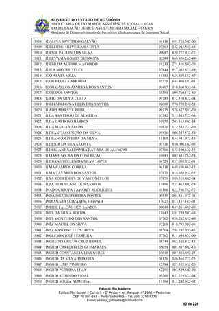 GOVERNO DO ESTADO DE RONDÔNIA
SECRETARIA DE ESTADO DE ASSISTÊNCIA SOCIAL – SEAS
COORDENAÇÃO DE DESENVOLVIMENTO SOCIAL – CODES
Gerência de Desenvolvimento de Territórios e Infraestrutura de Interesse Social
Palácio Rio Madeira
Edificio Rio Jamari – Curvo 3 – 2º Andar – Av. Farquar, nº 2986 – Pedrinhas
CEP 76.801-348 – Porto Velho/RO – Tel. (69) 3216-5375
Email: seasro_gabinete@hotmail.com
92 de 229
3908 IDALINA SANTIAGO GALVÃO 04118 691.759.502-00
3909 IDELERMO OLIVEIRA BATISTA 07263 242.043.582-68
3910 IDENIR PAULINO DA SILVA 09087 820.272.932-72
3911 IDERVANIA GOMES DE SOUZA 00284 869.956.262-49
3912 IDESILDA AGUIAR MACHADO 01235 271.816.502-20
3913 ÍDILA MIGUEL TELES 03844 917.082.572-68
3914 IGO ALVES MEZA 11383 658.489.182-87
3915 IGOR BELEZA AMORIM 05770 644.404.192-91
3916 IGOR CARLOS ALMEIDA DOS SANTOS 00407 010.360.932-63
3917 IGOR DOS SANTOS 01594 009.760.112-80
3918 IGRID DA SILVA COSTA 09783 812.310.832-04
3919 IHELEM REGINA LELIS DOS SANTOS 02688 770.770.242-53
3920 ILADIS MARVEL BEHR 09325 578.677.392-20
3921 ILCA SANTIAGO DE ALMEIDA 05242 513.343.722-68
3922 ILDA CARDOSO BARROS 01950 203.163.802-53
3923 ILDA MARIA VARGAS 01670 112.583.732-20
3924 ILDEANE ASSUNÇÃO DA SILVA 05536 008.247.572-54
3925 ILDEANE OLIVEIRA DA SILVA 11105 834.941.972-53
3926 ILDENIR DA SILVA COSTA 09716 956.096.102-06
3927 ILDERLANE SALDANHA BATISTA DE ALENCAR 07706 672.190.632-53
3928 ILEIANE SOUSA DA CONCEIÇÃO 10983 002.843.282-78
3929 ILIDIANE SUELEN DA SILVA LOPES 04729 857.089.332-91
3930 ILMA CAMPOS CORREA 06318 649.198.462-15
3931 ILMA TAVARES DOS SANTOS 07875 014.654.932-55
3932 ILSA RODRIGUES DE VASCONCELOS 07870 389.518.862-04
3933 ILZA HERCULANO DOS SANTOS 13896 737.463.802-78
3934 INADEA SOUZA TAVARES RODRIGUES 01106 422.786.782-72
3935 INDAINGRIDE PEREIRA PONTES 00548 001.811.072-01
3936 INDIANARA DOMANESCHI BINDI 13027 013.187.182-01
3937 INEIDE FALCÃO DOS SANTOS 00040 847.261.482-49
3938 INES DA SILVA ROCHA. 11943 191.239.302-68
3939 INES MONTEIRO DOS SANTOS 05702 926.282.652-49
3940 INÊZ MACIEL DA SILVA 07268 818.793.002-06
3941 INEZ VASCONCELOS LOPES 08504 794.197.392-87
3942 INGLESON JOSÉ FERREIRA 07762 811.694.852-00
3943 INGRED DA SILVA CRUZ BRASIL 08744 962.105.832-53
3944 INGRID CARRIJO REIS GUIMARÃES 05059 001.697.802-10
3945 INGRID CONSTÂNCIA LINS NERES 03010 007.504.892-27
3946 INGRID DA SILVA TEIXEIRA 08136 026.364.772-25
3947 INGRID LIMA PINHEIRO 12584 023.535.652-20
3948 INGRID PEDROSA LIMA 12291 001.539.602-99
3949 INGRID ROSENDO VIDAL 09260 853.229.622-04
3950 INGRID SOUZA ALMEIDA 13384 011.242.622-02
 