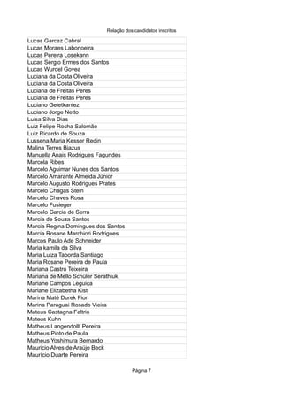 Relação dos candidatos inscritos
Página 7
Lucas Garcez Cabral
Lucas Moraes Labonoeira
Lucas Pereira Losekann
Lucas Sérgio Ermes dos Santos
Lucas Wurdel Govea
Luciana da Costa Oliveira
Luciana da Costa Oliveira
Luciana de Freitas Peres
Luciana de Freitas Peres
Luciano Geletkaniez
Luciano Jorge Netto
Luisa Silva Dias
Luiz Felipe Rocha Salomão
Luiz Ricardo de Souza
Lussena Maria Kesser Redin
Malina Terres Biazus
Manuella Anais Rodrigues Fagundes
Marcela Ribes
Marcelo Aguimar Nunes dos Santos
Marcelo Amarante Almeida Júnior
Marcelo Augusto Rodrigues Prates
Marcelo Chagas Stein
Marcelo Chaves Rosa
Marcelo Fusieger
Marcelo Garcia de Serra
Marcia de Souza Santos
Marcia Regina Domingues dos Santos
Marcia Rosane Marchiori Rodrigues
Marcos Paulo Ade Schneider
Maria kamila da Silva
Maria Luiza Taborda Santiago
Maria Rosane Pereira de Paula
Mariana Castro Teixeira
Mariana de Mello Schüler Serathiuk
Mariane Campos Leguiça
Mariane Elizabetha Kist
Marina Maté Durek Fiori
Marina Paraguai Rosado Vieira
Mateus Castagna Feltrin
Mateus Kuhn
Matheus Langendollf Pereira
Matheus Pinto de Paula
Matheus Yoshimura Bernardo
Mauricio Alves de Araújo Beck
Maurício Duarte Pereira
 