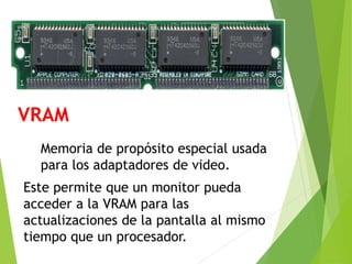 VRAM
Memoria de propósito especial usada
para los adaptadores de video.
Este permite que un monitor pueda
acceder a la VRAM para las
actualizaciones de la pantalla al mismo
tiempo que un procesador.
 