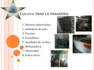 EQUIPOS PARA LA PANADERIA
1. Hornos industriales.
2. Sobadora de pan.
3. Frezzer.
4. Licuadora.
5. Ayudante de cocina.
6. Rebanadora.
7. Mostrador
8. Entre otros.
 