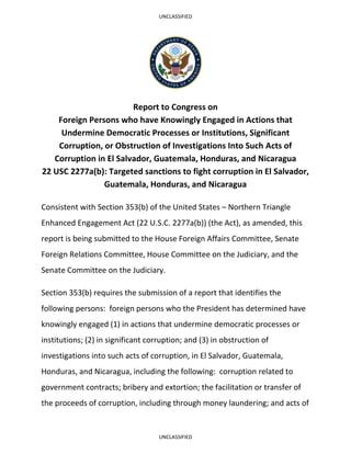UNCLASSIFIED
UNCLASSIFIED
Report to Congress on
Foreign Persons who have Knowingly Engaged in Actions that
Undermine Democratic Processes or Institutions, Significant
Corruption, or Obstruction of Investigations Into Such Acts of
Corruption in El Salvador, Guatemala, Honduras, and Nicaragua
22 USC 2277a(b): Targeted sanctions to fight corruption in El Salvador,
Guatemala, Honduras, and Nicaragua
Consistent with Section 353(b) of the United States – Northern Triangle
Enhanced Engagement Act (22 U.S.C. 2277a(b)) (the Act), as amended, this
report is being submitted to the House Foreign Affairs Committee, Senate
Foreign Relations Committee, House Committee on the Judiciary, and the
Senate Committee on the Judiciary.
Section 353(b) requires the submission of a report that identifies the
following persons: foreign persons who the President has determined have
knowingly engaged (1) in actions that undermine democratic processes or
institutions; (2) in significant corruption; and (3) in obstruction of
investigations into such acts of corruption, in El Salvador, Guatemala,
Honduras, and Nicaragua, including the following: corruption related to
government contracts; bribery and extortion; the facilitation or transfer of
the proceeds of corruption, including through money laundering; and acts of
 