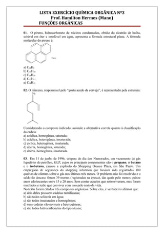 LISTA EXERCÍCIO QUÍMICA ORGÂNICA Nº3
Prof. Hamilton Hermes (Mano)
FUNÇÕES ORGÂNICAS
01. O pireno, hidrocarboneto de núcleos condensados, obtido do alcatrão de hulha,
solúvel em éter e insolúvel em água, apresenta a fórmula estrutural plana. A fórmula
molecular do pireno é:
a) C14H8
b) C15H10
c) C16H10
d) C17H12
e) C18H12.
02. O mirceno, responsável pelo “gosto azedo da cerveja”, é representado pela estrutura:
Considerando o composto indicado, assinale a alternativa correta quanto à classificação
da cadeia.
a) acíclica, homogênea, saturada;
b) acíclica, heterogênea, insaturada;
c) cíclica, heterogênea, insaturada;
d) aberta, homogênea, saturada;
e) aberta, homogênea, insaturada.
03. Em 11 de junho de 1996, véspera do dia dos Namorados, um vazamento de gás
liquefeito do petróleo, GLP, cujos os principais componentes são o propano, o butano
e o isobutano, causou a explosão do Shopping Osasco Plaza, em São Paulo. Um
empregado de segurança do shopping informou que haviam sido registradas 180
queixas de clientes sobre o gás nos últimos três meses. O problema não foi resolvido e o
saldo do descaso foram 39 mortes (registradas na época), das quais pelo menos quinze
eram adolescentes entre 13 e 20 anos. Sem contar aqueles que sobreviveram, mas foram
mutilados e terão que conviver com isso pelo resto da vida.
No texto foram citados três compostos orgânicos. Sobre eles, é verdadeiro afirmar que:
a) dois deles possuem cadeias ramificadas;
b) são todos solúveis em água;
c) são todos insaturados e homogêneos;
d) suas cadeias são normais e heterogêneas;
e) são todos hidrocarbonetos do tipo alcano;
 