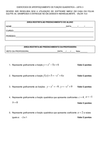 EXERCÍCIOS DE APERFEIÇOAMENTO DE FUNÇÃO QUADRÁTICA – LISTA 3
DEVERÁ SER RESOLVIDA SEM A UTILIZAÇÃO DO SOFTWARE MAPLE EM CASA EM FOLHA
SULFITE A4, GRAMPEADA E ENTREGUE NO DIA 20/08/2014 INDIVIDUALMENTE. VALOR 10,0
ÁREA RESTRITAAO PREENCHIMENTO DO ALUNO
NOME:_____________________________________________________DATA:______/______/________
CURSO:_______________________________________________________________________
PERÍODO:_____________________________________________________________________
ÁREA RESTRITAAO PREENCHIMENTO DAPROFESSORA
VISTO DA PROFESSORA_____________________________DATA:___/____/____ Nota:_______
1. Represente graficamente a função
2
5 6y x x   Valor 2 pontos
2. Represente graficamente a função
2
( ) 5 6f x x x    Valor 2 pontos
3. Represente graficamente as funções:
2
9y x   ,
2
9y x   Valor 2 pontos
4. Represente graficamente a função quadrática que apresenta coeficientes 4c  , 1a  
0b  Valor 2 pontos:
5. Represente graficamente a função quadrática que apresenta coeficiente 2a  e raízes
iguais a: - 2 e 1 Valor 2 pontos
 