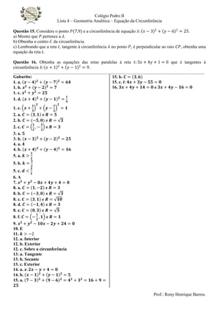 Colégio Pedro II
Lista 4 – Geometria Analítica – Equação da Circunferência
Prof.: Rony Henrique Barros.
Questão 15. Considere o ponto 𝑃(7,9) e a circunferência de equação 𝜆: 𝑥 − 3 2
+ 𝑦 − 6 2
= 25.
a) Mostre que 𝑃 pertence a 𝜆.
b) Obtenha o centro 𝐶 da circunferência.
c) Lembrando que a reta 𝑡, tangente à circunferência 𝜆 no ponto 𝑃, é perpendicular ao raio 𝐶𝑃, obtenha uma
equação da reta 𝑡.
Questão 16. Obtenha as equações das retas paralelas à reta 𝑡: 3𝑥 + 4𝑦 + 1 = 0 que é tangentes à
circunferência 𝜆: 𝑥 + 1 2
+ 𝑦 − 1 2
= 9.
________________________________________________________________________________________________________
Gabarito:
1. a. 𝒙 − 𝟒 𝟐
+ 𝒚 − 𝟕 𝟐
= 𝟔𝟒
1. b. 𝒙𝟐
+ 𝒚 − 𝟐 𝟐
= 𝟕
1. c. 𝒙𝟐
+ 𝒚𝟐
= 𝟐𝟓
1. d. 𝒙 + 𝟒 𝟐
+ 𝒚 − 𝟏 𝟐
=
𝟏
𝟗
1. e. 𝒙 +
𝟏
𝟑
𝟐
+ 𝒚 −
𝟏
𝟐
𝟐
= 𝟏
2. a. 𝑪 = 𝟑, 𝟏 e 𝑹 = 𝟓
2. b. 𝑪 = (−𝟓, 𝟎) e 𝑹 = 𝟑
2. c. 𝑪 =
𝟏
𝟐
, −
𝟓
𝟐
e 𝑹 = 𝟑
3. a. 𝟓
3. b. 𝒙 − 𝟑 𝟐
+ 𝒚 − 𝟐 𝟐
= 𝟐𝟓
4. a. 𝟒
4. b. 𝒙 + 𝟒 𝟐
+ 𝒚 − 𝟒 𝟐
= 𝟏𝟔
5. a. 𝒌 >
𝟑
𝟐
5. b. 𝒌 =
𝟑
𝟐
5. c. 𝒅 <
𝟑
𝟐
6. A
7. 𝒙𝟐
+ 𝒚𝟐
− 𝟖𝒙 + 𝟒𝒚 + 𝟒 = 𝟎
8. a. 𝑪 = 𝟏, −𝟐 e 𝑹 = 𝟑
8. b. 𝑪 = −𝟑, 𝟎 e 𝑹 = 𝟑
8. c. 𝑪 = 𝟑, 𝟏 e 𝑹 = 𝟏𝟎
8. d. 𝑪 = −𝟏, 𝟒 e 𝑹 = 𝟑
8. e. 𝑪 = 𝟎, 𝟑 e 𝑹 = 𝟓
8. f. 𝑪 = −
𝟏
𝟐
, 𝟏 e 𝑹 = 𝟏
9. 𝒙𝟐
+ 𝒚𝟐
− 𝟏𝟎𝒙 − 𝟐𝒚 + 𝟐𝟒 = 𝟎
10. E
11. 𝒌 > −2
12. a. Interior
12. b. Exterior
12. c. Sobre a circunferência
13. a. Tangente
13. b. Secante
13. c. Exterior
14. a. 𝒔: 𝟐𝒙 − 𝒚 + 𝟒 = 𝟎
14. b. 𝒙 − 𝟏 𝟐
+ 𝒚 − 𝟏 𝟐
= 𝟓
15. a. 𝟕 − 𝟑 𝟐
+ 𝟗 − 𝟔 𝟐
= 𝟒𝟐
+ 𝟑𝟐
= 𝟏𝟔 + 𝟗 =
𝟐𝟓
15. b. 𝑪 = 𝟑, 𝟔
15. c. 𝒕: 𝟒𝒙 + 𝟑𝒚 − 𝟓𝟓 = 𝟎
16. 𝟑𝒙 + 𝟒𝒚 + 𝟏𝟒 = 𝟎 e 𝟑𝒙 + 𝟒𝒚 − 𝟏𝟔 = 𝟎
 