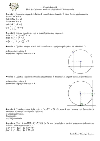 Colégio Pedro II
Lista 4 – Geometria Analítica – Equação da Circunferência
Prof.: Rony Henrique Barros.
Questão 1. Determine a equação reduzida da circunferência de centro 𝐶 e raio 𝑅, nos seguintes casos:
a) 𝐶(4,7) e 𝑅 = 8
b) 𝐶(0,2) e 𝑅 = 7
c) 𝐶(0,0) e 𝑅 = 5
d) 𝐶(−4,1) e 𝑅 =
1
3
e) 𝐶 −
1
3
,
1
2
e 𝑅 = 1
Questão 2. Obtenha o centro e o raio da circunferência cuja equação é:
a) 𝑥 − 3 2
+ 𝑦 − 1 2
= 25
b) 𝑥 + 5 2
+ 𝑦2
= 3
c) 𝑥 −
1
2
2
+ 𝑦 +
5
2
2
= 9
Questão 3. O gráfico a seguir mostra uma circunferência 𝜆 que passa pelo ponto 𝐴 e tem centro 𝐶:
a) Determine o raio de 𝜆.
b) Obtenha a equação reduzida de 𝜆.
Questão 4. O gráfico seguinte mostra uma circunferência 𝜆 de centro 𝐶 e tangente aos eixos coordenados:
a) Determine o raio de 𝜆.
b) Obtenha a equação reduzida de 𝜆.
Questão 5. Considere a equação 𝑥 − 4 2
+ 𝑦 + 7 2
= 2𝑘 − 3, sendo 𝑘 uma constante real. Determine os
valores de 𝑘 para que essa equação represente:
a) uma circunferência.
b) um ponto.
c) o conjunto vazio.
Questão 6. (Uece) Sejam 𝑀(7, −2) e 𝑁(5,4). Se 𝐶 é uma circunferência que tem o segmento 𝑀𝑁 como um
diâmetro, então a equação de 𝐶 é:
a) 𝑥2
+ 𝑦2
− 12𝑥 − 2𝑦 + 27 = 0
b) 𝑥2
+ 𝑦2
+ 12𝑥 − 2𝑦 + 27 = 0
 