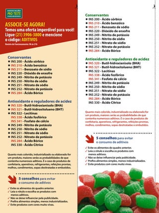 Conservantes 
✹ INS 200 - Ácido sórbico 
✹ INS 210 - Ácido benzóico 
✹ INS 211 - Benzoato de sódio 
✹ INS 220 - Dióxido de enxofre 
✹ INS 249 - Nitrito de potássio 
✹ INS 250 - Nitrito de sódio 
✹ INS 251 - Nitrato de sódio 
✹ INS 252 - Nitrato de potássio 
✹ INS 284 - Ácido Bórico 
Antioxidante e reguladores de acidez 
✹ INS 320 - Butil-hidroxianisolo (BHA) 
✹ INS 321 - Butil-hidroxitolueno (BHT) 
✹ INS 322 - Lecitinas 
INS 338 - Ácido fosfórico 
INS 341 - Fosfato de cálcio 
✹ INS 249 - Nitrito de potássio 
✹ INS 250 - Nitrito de sódio 
✹ INS 251 - Nitrato de sódio 
✹ INS 252 - Nitrato de potássio 
INS 284 - Ácido Bórico 
INS 330 - Ácido Cítrico 
Quanto mais colorido, industrializado ou elaborado for 
um produto, maiores serão as probabilidades de que 
contenha numerosos aditivos. É o caso de produtos de 
confeitaria, aperetivos, refrigerantes, refeições prontas, 
molhos, condimentos, sopas desitratadas e embutidos. 
5 conselhos para evitar 
o consumo de aditivos 
3 Evite os alimentos do quadro anterior. 
3 Leia o rótulo e escolha os produtos com 
menos aditivos. 
3 Não se deixe influenciar pela publicidade. 
3 Prefira alimentos simples, menos industrializados. 
3 Evite produtos com cores muito vivas. 
Conservantes 
✹ INS 200 - Ácido sórbico 
✹ INS 210 - Ácido benzóico 
✹ INS 211 - Benzoato de sódio 
✹ INS 220 - Dióxido de enxofre 
✹ INS 249 - Nitrito de potássio 
✹ INS 250 - Nitrito de sódio 
✹ INS 251 - Nitrato de sódio 
✹ INS 252 - Nitrato de potássio 
✹ INS 284 - Ácido Bórico 
Antioxidante e reguladores de acidez 
✹ INS 320 - Butil-hidroxianisolo (BHA) 
✹ INS 321 - Butil-hidroxitolueno (BHT) 
✹ INS 322 - Lecitinas 
INS 338 - Ácido fosfórico 
INS 341 - Fosfato de cálcio 
✹ INS 249 - Nitrito de potássio 
✹ INS 250 - Nitrito de sódio 
✹ INS 251 - Nitrato de sódio 
✹ INS 252 - Nitrato de potássio 
INS 284 - Ácido Bórico 
INS 330 - Ácido Cítrico 
Quanto mais colorido, industrializado ou elaborado for 
um produto, maiores serão as probabilidades de que 
contenha numerosos aditivos. É o caso de produtos de 
confeitaria, aperetivos, refrigerantes, refeições prontas, 
molhos, condimentos, sopas desitratadas e embutidos. 
5 conselhos para evitar 
o consumo de aditivos 
3 Evite os alimentos do quadro anterior. 
3 Leia o rótulo e escolha os produtos com 
menos aditivos. 
3 Não se deixe influenciar pela publicidade. 
3 Prefira alimentos simples, menos industrializados. 
3 Evite produtos com cores muito vivas. 
ASSOCIE-SE AGORA! 
Temos uma oferta imperdível para você! 
Ligue (21) 3906-3800 e mencione 
o código: ADITIVOS 
Horário de Funcionamento: 9h às 21h 

