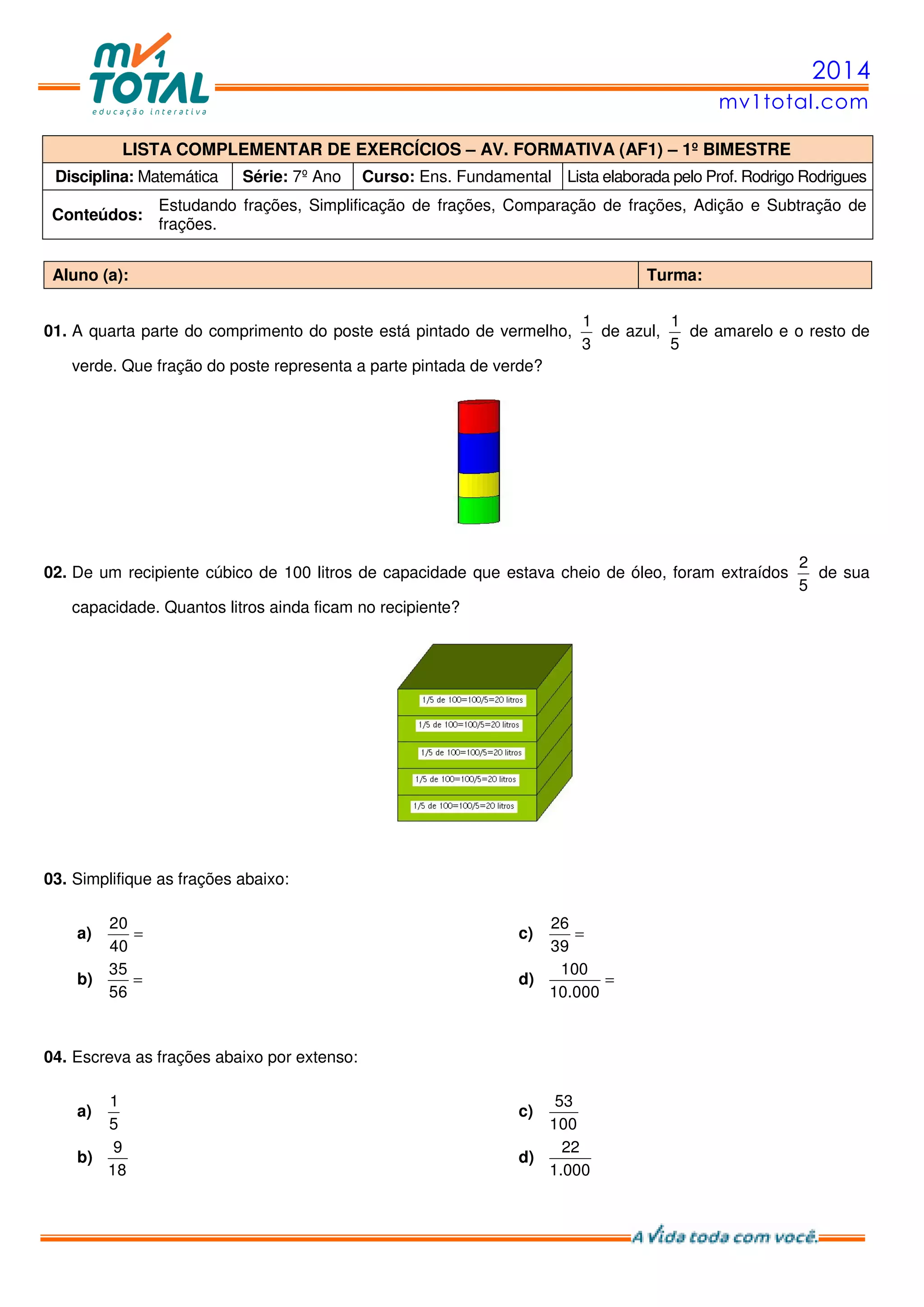 2014
mv1total.com
LISTA COMPLEMENTAR DE EXERCÍCIOS – AV. FORMATIVA (AF1) – 1º BIMESTRE
Disciplina: Matemática Série: 7º Ano Curso: Ens. Fundamental Lista elaborada pelo Prof. Rodrigo Rodrigues
Conteúdos:
Estudando frações, Simplificação de frações, Comparação de frações, Adição e Subtração de
frações.
Aluno (a): Turma:
01. A quarta parte do comprimento do poste está pintado de vermelho,
1
3
de azul,
1
5
de amarelo e o resto de
verde. Que fração do poste representa a parte pintada de verde?
02. De um recipiente cúbico de 100 litros de capacidade que estava cheio de óleo, foram extraídos
2
5
de sua
capacidade. Quantos litros ainda ficam no recipiente?
03. Simplifique as frações abaixo:
a) =
20
40
b) =
35
56
c) =
26
39
d) =
100
10.000
04. Escreva as frações abaixo por extenso:
a)
1
5
b)
9
18
c)
53
100
d)
22
1.000