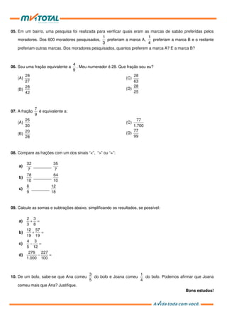05. Em um bairro, uma pesquisa foi realizada para verificar quais eram as marcas de sabão preferidas pelos
moradores. Dos 600 moradores pesquisados,
1
3
preferiam a marca A,
1
4
preferiam a marca B e o restante
preferiam outras marcas. Dos moradores pesquisados, quantos preferem a marca A? E a marca B?
06. Sou uma fração equivalente a
4
9
. Meu numerador é 28. Que fração sou eu?
(A)
28
27
(B)
28
42
(C)
28
63
(D)
28
25
07. A fração
7
9
é equivalente a:
(A)
25
30
(B)
20
28
(C)
77
1.700
(D)
77
99
08. Compare as frações com um dos sinais “<”, “>” ou “=”:
a)
32
7
________
35
7
b)
78
10
________
64
10
c)
6
9
________
12
18
09. Calcule as somas e subtrações abaixo, simplificando os resultados, se possível:
a) + =
2 3
3 8
b) + =
12 57
19 19
c) − =
4 3
5 12
d) − =
276 227
1.000 100
10. De um bolo, sabe-se que Ana comeu
3
5
do bolo e Joana comeu
1
4
do bolo. Podemos afirmar que Joana
comeu mais que Ana? Justifique.
Bons estudos!