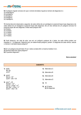 6) O polígono regular convexo em que o número de lados é igual ao número de diagonais é o:
(a) dodecágono.
(b) pentágono.
(c) decágono.
(d) hexágono.
(e) heptágono.
7) Você já deve ter observado o seguinte: de cada vértice de um pentágono é possível traçar duas diagonais e de
cada vértice de um hexágono é possível traçar três diagonais. De um dos vértices de um polígono convexo foi
possível traçar até oito diagonais. Então esse polígono tem:
(a) 8 lados.
(b) 10 lados.
(c) 12 lados.
(d) 11 lados.
(e) 15 lados.
8) Você observou, em sala de aula, que em um polígono qualquer de n lados, de cada vértice podem ser
traçadas (𝑛 − 3) diagonais. Sabendo que, em determinado polígono, partem 15 diagonais de cada vértice, calcule
o número n de lados desse polígono?
9) Em um polígono de perímetro 72 cm, todos os lados têm a mesma medida: 6 cm.
a) Quantos lados tem esse polígono?
b) E quantas diagonais?
Bons estudos!
GABARITO
1) a) 8x
b) 12a
c) 3x2
2) a) 4x²
b) (2x – 5)²
c) 4x² - 20x + 25
3) a) m4
– 25
b) 25x4
– 4y2
c) x2
y2
+ 2xyp3
+ p6
d) 100y2
+ 20yx + x2
e) 4a2
– 20a + 25
4) Alternativa C
5) Alternativa B
6) Alternativa B
7) Alternativa D
8) 18
9) a) 12 lados
b) 54 diagonais
 