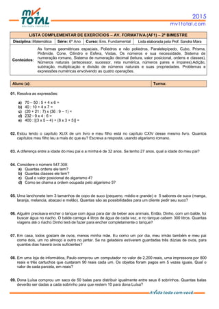 2015
mv1total.com
LISTA COMPLEMENTAR DE EXERCÍCIOS – AV. FORMATIVA (AF1) – 2º BIMESTRE
Disciplina: Matemática Série: 6º Ano Curso: Ens. Fundamental Lista elaborada pela Prof. Sandra Mara
Conteúdos:
As formas geométricas espaciais, Poliedros e não poliedros, Paralelepípedo, Cubo, Prisma,
Pirâmide, Cone, Cilindro e Esfera, Vistas, Os números e sua necessidade, Sistema de
numeração romano, Sistema de numeração decimal (leitura, valor posicional, ordens e classes),
Números naturais (antecessor, sucessor, reta numérica, números pares e ímpares).Adição,
subtração, multiplicação e divisão de números naturais e suas propriedades. Problemas e
expressões numéricas envolvendo as quatro operações.
Aluno (a): Turma:
01. Resolva as expressões:
a) 70 – 50 : 5 + 4 x 6 =
b) 40 : 10 + 4 x 7 =
c) (20 + 21 : 7) x (36 : 9 – 1) =
d) 232 - 9 x 4 : 6 =
e) 400 : [(3 x 5 – 4) + (8 x 3 + 5)] =
02. Estou lendo o capítulo XLIX de um livro e meu filho está no capítulo CXIV desse mesmo livro. Quantos
capítulos meu filho leu a mais do que eu? Escreva a resposta, usando algarismo romano.
03. A diferença entre a idade do meu pai e a minha é de 32 anos. Se tenho 27 anos, qual a idade do meu pai?
04. Considere o número 547.308:
a) Quantas ordens ele tem?
b) Quantas classes ele tem?
c) Qual o valor posicional do algarismo 4?
d) Como se chama a ordem ocupada pelo algarismo 5?
05. Uma lanchonete tem 3 tamanhos de copo de suco (pequeno, médio e grande) e 5 sabores de suco (manga,
laranja, melancia, abacaxi e melão). Quantas são as possibilidades para um cliente pedir seu suco?
06. Alguém precisava encher o tanque com água para dar de beber aos animais. Então, Dinho, com um balde, foi
buscar água no riacho. O balde carrega 4 litros de água de cada vez, e no tanque cabem 300 litros. Quantas
viagens até o riacho Dinho terá de fazer para encher completamente o tanque?
07. Em casa, todos gostam de ovos, menos minha mãe. Eu como um por dia, meu irmão também e meu pai
come dois, um no almoço e outro no jantar. Se na geladeira estiverem guardadas três dúzias de ovos, para
quantos dias haverá ovos suficientes?
08. Em uma loja de informática, Paulo comprou um computador no valor de 2.200 reais, uma impressora por 800
reais e três cartuchos que custaram 90 reais cada um. Os objetos foram pagos em 5 vezes iguais. Qual o
valor de cada parcela, em reais?
09. Dona Luísa comprou um saco de 50 balas para distribuir igualmente entre seus 8 sobrinhos. Quantas balas
deverão ser dadas a cada sobrinho para que restem 10 para dona Luísa?
 