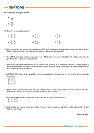 08. Simplifique as frações abaixo:
a)
7
28

b)
27
63

09. Resolva as operações abaixo:
a)
2 4
7 6
  c)
7 2
5 3
  e)
1
3
8
 
b)
8 2
6 3
  d)
4 4
:
7 9
 f)
2 3
7 5
 
10. Um tanque tem 342 litros e outro tanque tem 256 litros. Qual seria a capacidade máxima, em litros, de um
balde (totalmente cheio) que pudesse completar o volume dos dois tanques?
11. Se o MMC entre dois números naturais é 15 e o MDC entre os mesmos é também 15, então qual o valor do
produto entre os dois números naturais?
12. Um ciclista dá uma volta em torno de um percurso em 1 minuto e 30 segundos. Já outro ciclista completa o
mesmo percurso em 2 minutos. Se ambos saem juntos do ponto inicial, de quantos em quantos segundos se
encontrarão no ponto de partida?
13. (SARESP-SP) A área de um quadrado, em metros quadrados, é indicada por 𝐴 = 132
. A área desse quadrado
é, portanto:
(A) 26 𝑚2
(B) 39 𝑚2
(C) 144 𝑚2
(D) 169 𝑚2
14. Mário deseja confeccionar uma ficha de cartolina com a forma de quadrado e com 289 𝑐𝑚2
de área.
Determine a medida dos lados do quadrado que Mário deve recortar.
15. Calcule cada expressão e determine a raiz quadrada de cada resultado obtido.
a) 132
− 52
b) 152
+ 202
16. O professor de Helena perguntou: “Qual o menor número quadrado perfeito de três algarismo?”. O que
Helena respondeu?
Bons estudos!
 