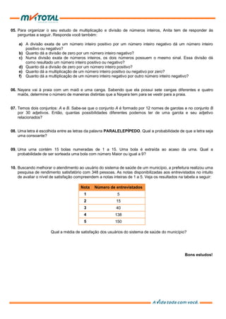 05. Para organizar o seu estudo de multiplicação e divisão de números inteiros, Anita tem de responder às
perguntas a seguir. Responda você também:
a) A divisão exata de um número inteiro positivo por um número inteiro negativo dá um número inteiro
positivo ou negativo?
b) Quanto dá a divisão de zero por um número inteiro negativo?
c) Numa divisão exata de números inteiros, os dois números possuem o mesmo sinal. Essa divisão dá
como resultado um número inteiro positivo ou negativo?
d) Quanto dá a divisão de zero por um número inteiro positivo?
e) Quanto dá a multiplicação de um número inteiro positivo ou negativo por zero?
f) Quanto dá a multiplicação de um número inteiro negativo por outro número inteiro negativo?
06. Nayara vai à praia com um maiô e uma canga. Sabendo que ela possui sete cangas diferentes e quatro
maiôs, determine o número de maneiras distintas que a Nayara tem para se vestir para a praia.
07. Temos dois conjuntos: A e B. Sabe-se que o conjunto A é formado por 12 nomes de garotas e no conjunto B
por 30 adjetivos. Então, quantas possibilidades diferentes podemos ter de uma garota e seu adjetivo
relacionados?
08. Uma letra é escolhida entre as letras da palavra PARALELEPÍPEDO. Qual a probabilidade de que a letra seja
uma consoante?
09. Uma urna contém 15 bolas numeradas de 1 a 15. Uma bola é extraída ao acaso da urna. Qual a
probabilidade de ser sorteada uma bola com número Maior ou igual a 9?
10. Buscando melhorar o atendimento ao usuário do sistema de saúde de um município, a prefeitura realizou uma
pesquisa de rendimento satisfatório com 348 pessoas. As notas disponibilizadas aos entrevistados no intuito
de avaliar o nível de satisfação compreendem a notas inteiras de 1 a 5. Veja os resultados na tabela a seguir:
Nota Número de entrevistados
1 5
2 15
3 40
4 138
5 150
Qual a média de satisfação dos usuários do sistema de saúde do município?
Bons estudos!
 