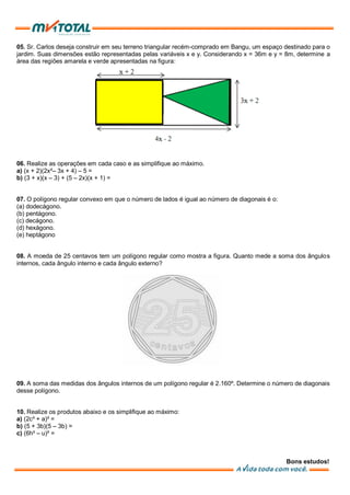 05. Sr. Carlos deseja construir em seu terreno triangular recém-comprado em Bangu, um espaço destinado para o
jardim. Suas dimensões estão representadas pelas variáveis x e y. Considerando x = 36m e y = 8m, determine a
área das regiões amarela e verde apresentadas na figura:
06. Realize as operações em cada caso e as simplifique ao máximo.
a) (x + 2)(2x²– 3x + 4) – 5 =
b) (3 + x)(x – 3) + (5 – 2x)(x + 1) =
07. O polígono regular convexo em que o número de lados é igual ao número de diagonais é o:
(a) dodecágono.
(b) pentágono.
(c) decágono.
(d) hexágono.
(e) heptágono
08. A moeda de 25 centavos tem um polígono regular como mostra a figura. Quanto mede a soma dos ângulos
internos, cada ângulo interno e cada ângulo externo?
09. A soma das medidas dos ângulos internos de um polígono regular é 2.160º. Determine o número de diagonais
desse polígono.
10. Realize os produtos abaixo e os simplifique ao máximo:
a) (2c³ + a)² =
b) (5 + 3b)(5 – 3b) =
c) (6h³ – u)² =
Bons estudos!
 