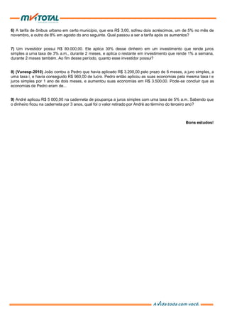 6) A tarifa de ônibus urbano em certo município, que era R$ 3,00, sofreu dois acréscimos, um de 5% no mês de
novembro, e outro de 8% em agosto do ano seguinte. Qual passou a ser a tarifa após os aumentos?
7) Um investidor possui R$ 80.000,00. Ele aplica 30% desse dinheiro em um investimento que rende juros
simples a uma taxa de 3% a.m., durante 2 meses, e aplica o restante em investimento que rende 1% a semana,
durante 2 meses também. Ao fim desse período, quanto esse investidor possui?
8) (Vunesp-2010) João contou a Pedro que havia aplicado R$ 3.200,00 pelo prazo de 6 meses, a juro simples, a
uma taxa i, e havia conseguido R$ 960,00 de lucro. Pedro então aplicou as suas economias pela mesma taxa i e
juros simples por 1 ano de dois meses, e aumentou suas economias em R$ 3.500,00. Pode-se concluir que as
economias de Pedro eram de...
9) André aplicou R$ 5 000,00 na caderneta de poupança a juros simples com uma taxa de 5% a.m. Sabendo que
o dinheiro ficou na caderneta por 3 anos, qual foi o valor retirado por André ao término do terceiro ano?
Bons estudos!
 