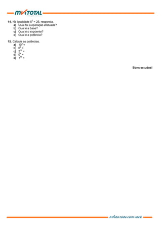 14. Na igualdade 52
= 25, responda.
a) Qual foi a operação efetuada?
b) Qual é a base?
c) Qual é o expoente?
d) Qual é a potência?
15. Calcule as potências.
a) 103
=
b) 64
=
c) 210
=
d) 04
=
e) 113
=
Bons estudos!
 
