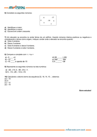 6) Considere os seguintes números:
a) Identifique o maior:
b) Identifique o menor:
c) Escreva em ordem crescente:
7) Um elevador se encontra no andar térreo de um edifício. Usando números inteiros positivos ou negativos e
considerando o térreo como origem, indique o andar onde o elevador se encontra quando:
a) Sobe 4 andares.
b) Desce 3 andares.
c) Sobe 8 andares e desce 9 andares.
d) Desce 5 andares e sobe 3 andares.
8) Compare e complete com >, < ou =
9) Represente os seguintes números na reta numérica:
10) Calculando o décimo termo da sequência 22, 18, 14, 10 ... obtemos:
(a) – 10
(b) 0
(c) – 12
(d) – 14
Bons estudos!
 