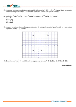 07. Ao estudar para prova, você observou o seguinte polinômio: 3a5
+ 6b5
– 8 ck
+ p7
. Depois, observou que este
polinômio tinha grau maior que 8. Qual o valor que k deve assumir para que isto aconteça?
08. Sendo A = x4
– x3
y2
+ 5x2
y3
+ 2; B = x3
– 2x3
y2
– 10xy e C = 3x3
y2
– 4x2
y3
– xy, calcule:
a) A + B
b) A + C – B
c) A – B – C
d) C – A + B
09. No plano cartesiano abaixo, dê os pares ordenados de cada ponto e qual a figura formada ao traçarmos os
segmentos AB, BC, CD, ED e AD.
10. Determine o perímetro do quadrilátero formado pelas coordenadas A(–3, –2); B(4, –2); C(4,3) e D(–3,3)
Bons estudos!
 