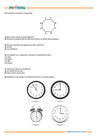 4) Considere o polígono e responda:
a) Que nome damos a esse polígono?
b) Escreva os segmentos de reta que formam os lados desse polígono.
5) Dê dois exemplos de objetos que dão a ideia de:
a) círculo
b) circunferência
6) Um ângulo com medida de 130 graus é classificado como:
(a) raso
(b) agudo
(c) reto
(d) obtuso
7) Calcule em graus a medida de:
a) um quarto de um giro.
b) três quartos de um giro.
8) Identifique qual relógio os ponteiros formam um ângulo agudo.
 