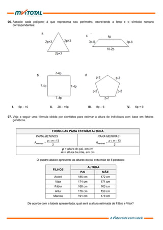 06. Associe cada polígono à que representa seu perímetro, escrevendo a letra e o símbolo romano
correspondentes:
I. 5p – 10 II. 28 – 16p III. 8p – 6 IV. 6p + 9
07. Veja a seguir uma fórmula obtida por cientistas para estimar a altura de indivíduos com base em fatores
genéticos.
FORMULAS PARA ESTIMAR ALTURA
PARA MENINOS PARA MENINAS
13
2
meninos
p m
A
13
2
meninas
p m
A
p = altura do pai, em cm
m = altura da mãe, em cm
O quadro abaixo apresenta as alturas do pai e da mãe de 5 pessoas:
FILHOS
ALTURA
PAI MÃE
André 185 cm 172 cm
Vitor 174 cm 171 cm
Fábio 168 cm 163 cm
Artur 176 cm 159 cm
Marcos 191 cm 178 cm
De acordo com a tabela apresentada, qual será a altura estimada de Fábio e Vitor?
 