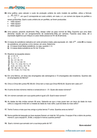 08. Uma gráfica, para calcular o custo da produção unitária de certo modelo de panfleto, utiliza a fórmula
48 0,01 n
C
n
, em que C corresponde ao custo unitário, em reais, e n, ao número de cópias do panfleto a
serem produzidas. Qual o custo unitário de um panfleto, se forem produzidas:
1000 cópias?
1500 cópias?
4000 cópias?
09. Uma pessoa, pesando atualmente 70kg, deseja voltar ao peso normal de 56kg. Suponha que uma dieta
alimentar resulte em um emagrecimento de exatamente 200g por semana. Fazendo essa dieta, dê a
expressão algébrica que indique a o peso desta pessoa ao fim de d semanas.
10. A massa de substância radioativa em certa amostra é dada, pela expressão 0,9
500 2 t
M , onde M é a massa
da substância, em gramas, e t é o tempo, em anos. Determine:
a) A massa inicial desta substância, ou seja, quando t = 0.
b) A massa desta substância ao fim de 10 anos.
11. Resolver as equações abaixo:
a) x + 6 = 5
b) x – 3 = – 7
c) 3x – 2 = 4x + 9
d) 5x – 3 + x = 2x + 9
e) 7(x – 1) – 2(x– 5) = x – 5
f) 2(3 – x) = 3(x – 4) + 15
g) 10 – 9x + 2x = 2 – 3x
h) 13 + 4(2x –1) = 5(x +2)
12. Em uma fábrica, um terço dos empregados são estrangeiros e 72 empregados são brasileiros. Quantos são
só empregados da fábrica?
13. Chico e Chica têm juntos R$ 350,00. Chico tem a mais que Chica R$ 60,00. Quanto tem cada um?
14. A soma de dois números inteiros e consecutivos é – 31. Quais são esses números?
15. Um número somado com sua quarta parte é igual a 20. Qual é esse número?
16. As idades de três irmãos somam 99 anos. Sabendo–se que o mais jovem tem um terço da idade do mais
velho e o segundo irmão tem a metade da idade do mais velho, qual da idade do mais velho?
17. Tenho 5 anos a mais que meu amigo e juntos temos 71 anos. Quantos anos eu tenho?
18. Numa partida de basquete as duas equipes fizeram um total de 145 pontos. A equipe A fez o dobro de pontos,
menos 5, que a equipe B , Então, a equipe A marcou quantos pontos?
19. Qual o número que somado com a sua terça parte dá 16?
Bons estudos!
 