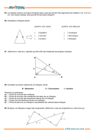 05. Luis deseja construir uma figura triangular plana, para isso ele tem três segmentos de medidas 3 cm, 4 cm e 5
cm. Com essas medidas, será que ele formará esse triângulo?
06. Classifique o triângulo abaixo:
07. Determine o valor de x, sabendo que AD e BC são bissetrizes dos ângulos indicados.
08. Considere os pontos notáveis de um triângulo, sendo:
B – Baricentro C – Circuncentro I – Incentro
Preencha os parênteses:
a) ( ) Ponto de encontro das medianas.
b) ( ) Ponto de encontro das mediatrizes dos lados de um triângulo.
c) ( ) Ponto de encontro das bissetrizes internas de um triângulo
d) ( ) Centro da circunferência inscrita num triângulo.
e) ( ) Ponto do plano de um triângulo e equidistante dos vértices desse triângulo.
09. Na figura, os triângulos a seguir são congruentes. Determine o caso de congruência e o valor de x e y:
A
D
B
C
E
x
20°
 