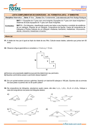 2015
mv1total.com
LISTA COMPLEMENTAR DE EXERCÍCIOS – AV. FORMATIVA (AF2) – 3º BIMESTRE
Disciplina: Matemática Série: 8º Ano Curso: Ens. Fundamental Lista elaborada pelo Prof. Rodrigo Rodrigues
Conteúdos:
MAT I  Equações do 1º grau com uma incógnita, Equações do 1º grau com duas incógnitas e
Sistemas de duas equações do 1º grau com duas incógnitas.
MAT II  Os triângulos, classificação quanto aos lados e aos ângulos e condição de existência
de um triângulo, Ângulos de um triângulo, Congruência de figuras, Casos de congruência de
triângulos e Pontos notáveis de um triângulo: medianas, baricentro, mediatrizes, circuncentro,
alturas, ortocentro, bissetrizes e incentro.
Aluno (a): Turma:
01. A idade de meu pai é igual ao triplo da idade de seu filho. Calcule essas idades, sabendo que juntos tem 60
anos.
02. Observe a figura geométrica e considere x = 5 cm e y = 13 cm.
a) Escreva uma expressão algébrica que permita determinar seu perímetro.
b) Quantos centímetros possui o perímetro desse trapézio?
03. Em um quintal existem porcos e galinhas, fazendo um total de 60 cabeças e 180 pés. Quantos são os animais
de duas patas e quantos são os de quatro patas?
04. Na congruência de triângulos, estudamos quatro casos, são eles: L.L.L., L.A.L., A.L.A. e L.A.AO. Indique o
caso de congruência nos pares de triângulos abaixo:
 