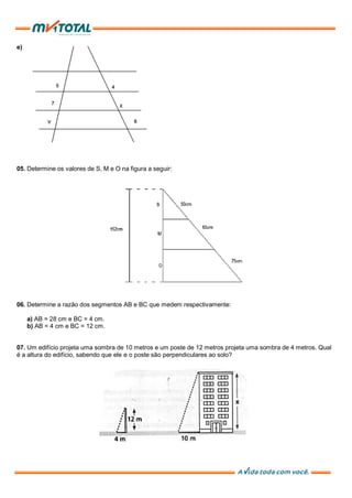 e)
05. Determine os valores de S, M e O na figura a seguir:
06. Determine a razão dos segmentos AB e BC que medem respectivamente:
a) AB = 28 cm e BC = 4 cm.
b) AB = 4 cm e BC = 12 cm.
07. Um edifício projeta uma sombra de 10 metros e um poste de 12 metros projeta uma sombra de 4 metros. Qual
é a altura do edifício, sabendo que ele e o poste são perpendiculares ao solo?
 