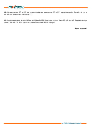 08. Os segmentos AB e CD são proporcionais aos segmentos CD e EF, respectivamente. Se AB = 4 cm e
EF = 9 cm, determine a medida de CD.
09. Uma reta paralela ao lado BC de um triângulo ABC determina o ponto D em AB e C em AC. Sabendo-se que
AD = x, DB = x + 6, AE = 2 e EC = 4, determine o lado AB do triângulo.
Bons estudos!
 