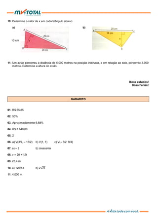 10. Determine o valor de x em cada triângulo abaixo:
a) b)
10 cm
11. Um avião percorreu a distância de 5.000 metros na posição inclinada, e em relação ao solo, percorreu 3.000
metros. Determine a altura do avião.
Bons estudos!
Boas Férias!
GABARITO
01. R$ 65,85
02. 50%
03. Aproximadamente 6,68%
04. R$ 8.640,00
05. 2
06. a) V(3/2, – 15/2) b) V(1, 1) c) V(– 3/2, 9/4)
07. a) – 2 b) crescente
08. v = 20 +1,5t
09. 25,4 m
10. a) 120/13 b) 2 21
11. 4.000 m
 