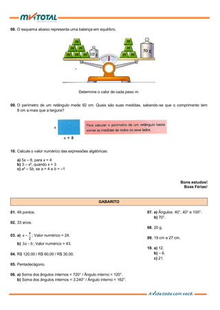 08. O esquema abaixo representa uma balança em equilíbro.
Determine o valor de cada peso m.
09. O perímetro de um retângulo mede 92 cm. Quais são suas medidas, sabendo-se que o comprimento tem
8 cm a mais que a largura?
10. Calcule o valor numérico das expressões algébricas:
a) 5x – 8, para x = 4
b) 3 – x², quando x = 3
c) a² – 5b, se a = 4 e b = –1
Bons estudos!
Boas Férias!
GABARITO
01. 49 pontos.
02. 33 anos.
03. a)
2
x
x  ; Valor numérico = 24.
b) 3 5x  ; Valor numérico = 43.
04. R$ 120,00 / R$ 60,00 / R$ 30,00.
05. Pentadecágono.
06. a) Soma dos ângulos internos = 720° / Ângulo interno = 120°.
b) Soma dos ângulos internos = 3.240° / Ângulo interno = 162°.
07. a) Ângulos: 40°, 40° e 100°.
b) 70°.
08. 20 g.
09. 19 cm e 27 cm.
10. a) 12.
b) – 6.
c) 21.
 