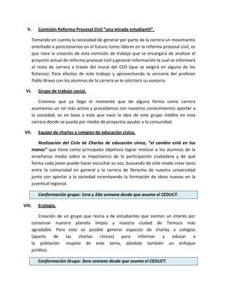 V.       Comisión Reforma Procesal Civil “una mirada estudiantil”.

        Tomando en cuenta la necesidad de generar por parte de la carrera un movimiento
        orientado a posicionarnos en el futuro como líderes en la reforma procesal civil, es
        que nace la creación de esta comisión de trabajo que se encargará de analizar el
        proyecto actual de reforma procesal civil y generar información la cual se informará
        al resto de carrera a través del mural del CED (que se exigirá en alguno de los
        ficheros). Para efectos de este trabajo y aprovechando la cercanía del profesor
        Pablo Bravo con los alumnos de la carrera se le solicitará su asesoría.

 VI.       Grupo de trabajo social.

            Creemos que ya llego el momento que de alguna forma como carrera
        asumamos un rol más activo y procedamos con nuestros conocimientos aportar a
        la sociedad, es en base a esto que nace la idea de este grupo inédito en esta
        carrera donde se pueda por medio de proyectos ayudar a la comunidad.

VII.       Equipo de charlas a colegios de educación cívica.

           Realización del Ciclo de Charlas de educación cívica, “el cambio está en tus
        manos” que tiene como principales objetivos lograr motivar a los alumnos de la
        enseñanza media sobre la importancia de la participación ciudadana y de qué
        forma cada joven puede hacer escuchar su voz, buscando de este modo crear lazos
        entre la comunidad en general y la carrera de Derecho de nuestra universidad
        junto con aportar a la sociedad incentivando la formación de ideas nuevas en la
        juventud regional.

           Conformación grupo: 1era y 2da semana desde que asuma el CEDUCT.

VIII.      Ecología.

            Creación de un grupo que reúna a de estudiantes que sientan un interés por
        conservar nuestro planeta limpio y nuestra ciudad de Temuco más
        agradable. Para esto es posible generar espacios de charlas a colegios
        (aparte    de    las   charlas  cívicas)  para    informar    y   educar     a
        la población respeto de este tema, dándole también un enfoque
        jurídico.

           Conformación Grupo: 3era semana desde que asuma el CEDUCT.
 