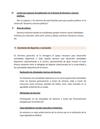 IX.      Luchar por espacios de publicación en la Revista de Derecho y ciencias
         políticas.

         Dar un espacio a los alumnos de esta facultad, para que puedan publicar en la
      revista de” Derecho y ciencias políticas”

X.       Área de cultura.

          Generar instancias donde los estudiantes puedan mostrar ciertas habilidades
      artísticas y/o culturales, tales como pintura, dibujo, escultura, literatura, música,
      etc.



      7. Secretaría de deportes y recreación


      En términos generales se le entregara el apoyo necesario para desarrollar
      actividades deportivas a toda aquella persona que desarrolle actividades
      deportivas representando a la carrera, aprovechando de igual manera el nexo
      directo existente entre la delegada de deporte (seleccionada de la universidad) y
      las autoridades deportivas de la misma.

         -   Realización de olimpiadas internas de Derecho.

             Se retomaran las actividades deportivas en la carrera generando actividades
             entre las diversas generaciones a través de alianzas, todo a través de
             concursos como yincanas, partidos de fútbol, tenis, todo envuelto en el
             agradable ambiente de un asado.

         -   Olimpiadas de Derecho

             Participación en las olimpiadas de derecho a través del financiamiento
             otorgado por los fondos FIE.

         -   Copa legisladores versión masculina y femenina.

             Se retomara un viejo anhelo dentro de la carrera que es la realización de la
             copa legisladores (fútbol)
 