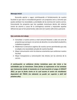 Mensaje inicial

       Buscando aportar y seguir contribuyendo al fortalecimiento de nuestra
facultad es que nace la necesidad de generar una propuesta seria y concreta que
pueda satisfacer las necesidades y prioridades de los alumnos de nuestra carrera.
Concretando los proyectos que han quedado inconclusos dentro del anterior
centro de alumno a causa de la contingencia nacional y mejorando aquellas
deficiencias que se han presentando, todo esto con nuestro sello único y personal.



Ejes centrales de trabajo

    Consolidar a nuestra carrera a nivel comunal llevando a cabo una serie de
     proyectos que acerquen a la carrera de derecho a la comunidad estudiantil y
     ciudadana en general.
    Modernizar la estructura orgánica de nuestra carrera permitiendo que esta
     se adapte a las necesidades actuales de nuestra facultad.
    Mayor comunicación entre los diversos estamentos que conforman nuestra
     facultad.
    Mayor transparencia y comunicación más directa con los alumnos de la
     carrera.


A continuación se señalaran fechas tentativas para dar inicio a las
actividades que se mencionan. Estas fechas se expresaran en las semanas
que transcurran desde el momento en el cual asumiría el cargo el CEDUCT
2012, ya que la fecha cierta en la cual asuma el centro de estudiantes
dependerá del TRICEL (no obstante no puede ser superior a abril del
próximo año).
 
