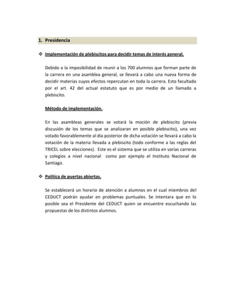 1. Presidencia

 Implementación de plebiscitos para decidir temas de interés general.

   Debido a la imposibilidad de reunir a los 700 alumnos que forman parte de
   la carrera en una asamblea general, se llevará a cabo una nueva forma de
   decidir materias cuyos efectos repercutan en toda la carrera. Esto facultado
   por el art. 42 del actual estatuto que es por medio de un llamado a
   plebiscito.

   Método de implementación.

   En las asambleas generales se votará la moción de plebiscito (previa
   discusión de los temas que se analizaran en posible plebiscito), una vez
   votado favorablemente al día posterior de dicha votación se llevará a cabo la
   votación de la materia llevada a plebiscito (todo conforme a las reglas del
   TRICEL sobre elecciones). Este es el sistema que se utiliza en varias carreras
   y colegios a nivel nacional como por ejemplo el Instituto Nacional de
   Santiago.

 Política de puertas abiertas.

   Se establecerá un horario de atención a alumnos en el cual miembros del
   CEDUCT podrán ayudar en problemas puntuales. Se intentara que en lo
   posible sea el Presidente del CEDUCT quien se encuentre escuchando las
   propuestas de los distintos alumnos.
 